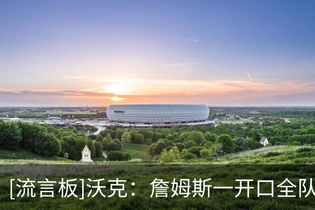[流言板]沃克：詹姆斯一开口全队就安静，他从来不是为了说话而说话